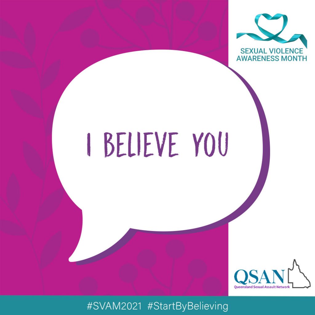 A speech bubble with the words, I believe you, on a crimson background with a shaded leaf pattern, a teal ribbon with Sexual Violence Awareness Month and the QSAN logo, teal letters and outline of Queensland.